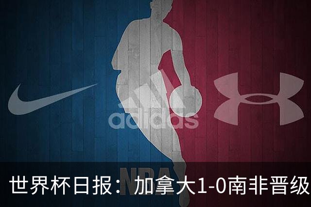 世界杯日报：加拿大1-0南非晋级创历史 韩国主帅洪明甫下课