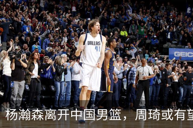 杨瀚森离开中国男篮，周琦或有望重返国家队